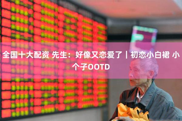 全国十大配资 先生：好像又恋爱了｜初恋小白裙 小个子OOTD
