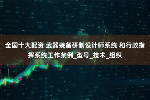 全国十大配资 武器装备研制设计师系统 和行政指挥系统工作条例_型号_技术_组织