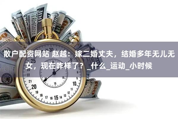 散户配资网站 赵越：嫁二婚丈夫，结婚多年无儿无女，现在咋样了？_什么_运动_小时候