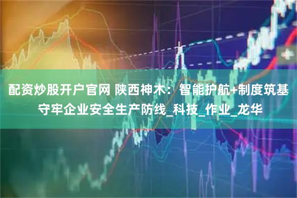 配资炒股开户官网 陕西神木：智能护航+制度筑基 守牢企业安全生产防线_科技_作业_龙华