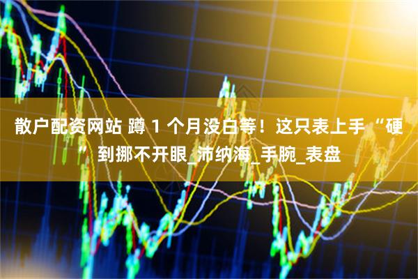 散户配资网站 蹲 1 个月没白等！这只表上手 “硬” 到挪不开眼_沛纳海_手腕_表盘