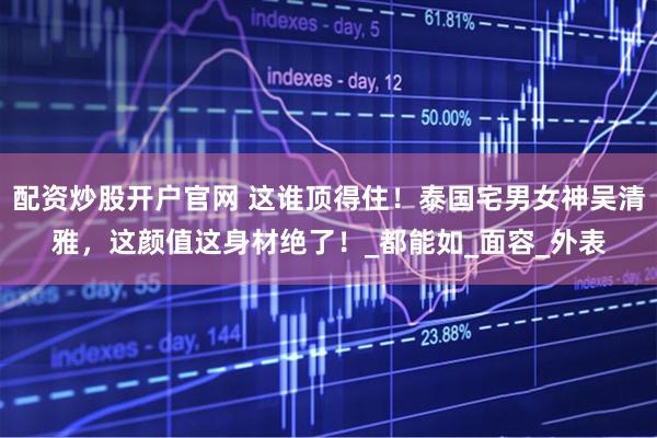 配资炒股开户官网 这谁顶得住！泰国宅男女神吴清雅，这颜值这身材绝了！_都能如_面容_外表