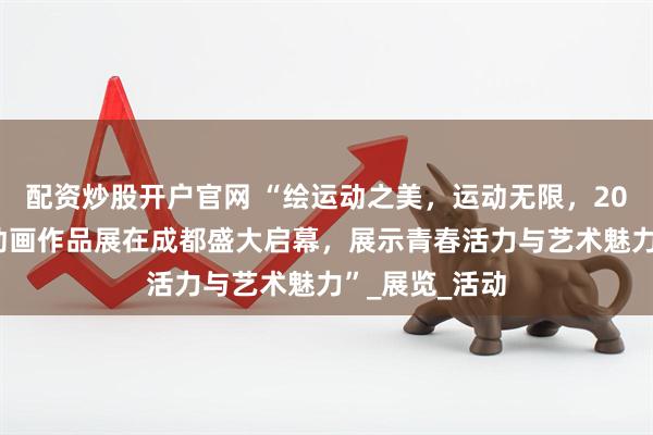 配资炒股开户官网 “绘运动之美，运动无限，2025全国漫画动画作品展在成都盛大启幕，展示青春活力与艺术魅力”_展览_活动