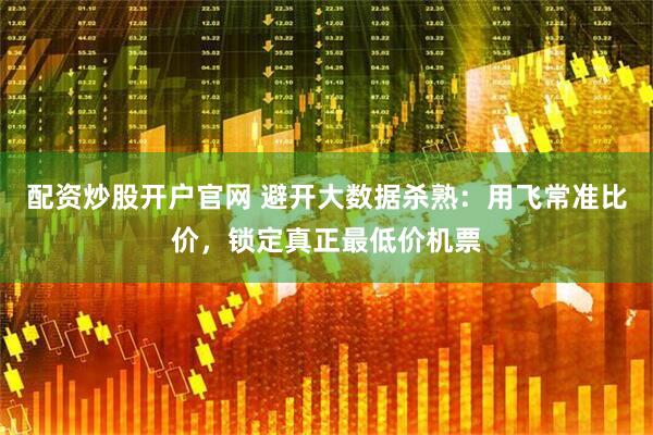 配资炒股开户官网 避开大数据杀熟：用飞常准比价，锁定真正最低价机票