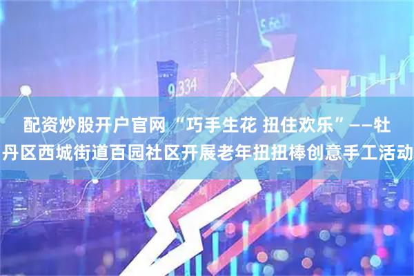 配资炒股开户官网 “巧手生花 扭住欢乐”——牡丹区西城街道百园社区开展老年扭扭棒创意手工活动