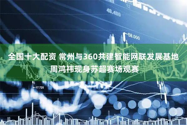 全国十大配资 常州与360共建智能网联发展基地 周鸿祎现身苏超赛场观赛