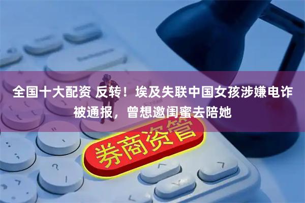 全国十大配资 反转！埃及失联中国女孩涉嫌电诈被通报，曾想邀闺蜜去陪她