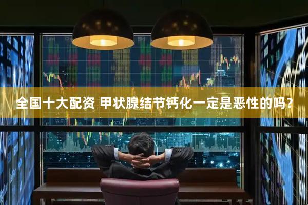全国十大配资 甲状腺结节钙化一定是恶性的吗？