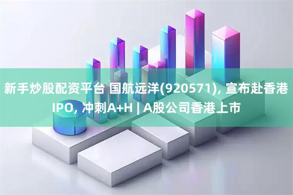 新手炒股配资平台 国航远洋(920571), 宣布赴香港IPO, 冲刺A+H | A股公司香港上市