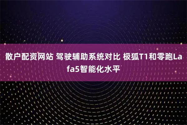 散户配资网站 驾驶辅助系统对比 极狐T1和零跑Lafa5智能化水平