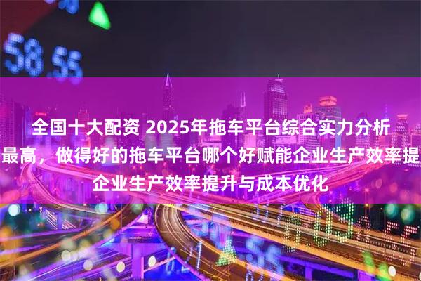 全国十大配资 2025年拖车平台综合实力分析，看看谁评分最高，做得好的拖车平台哪个好赋能企业生产效率提升与成本优化