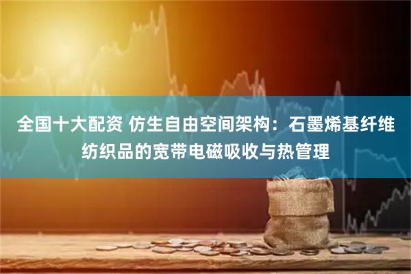 全国十大配资 仿生自由空间架构：石墨烯基纤维纺织品的宽带电磁吸收与热管理
