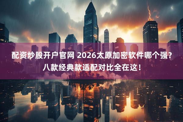 配资炒股开户官网 2026太原加密软件哪个强？八款经典款适配对比全在这！