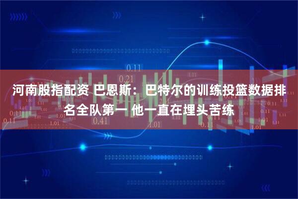 河南股指配资 巴恩斯：巴特尔的训练投篮数据排名全队第一 他一直在埋头苦练